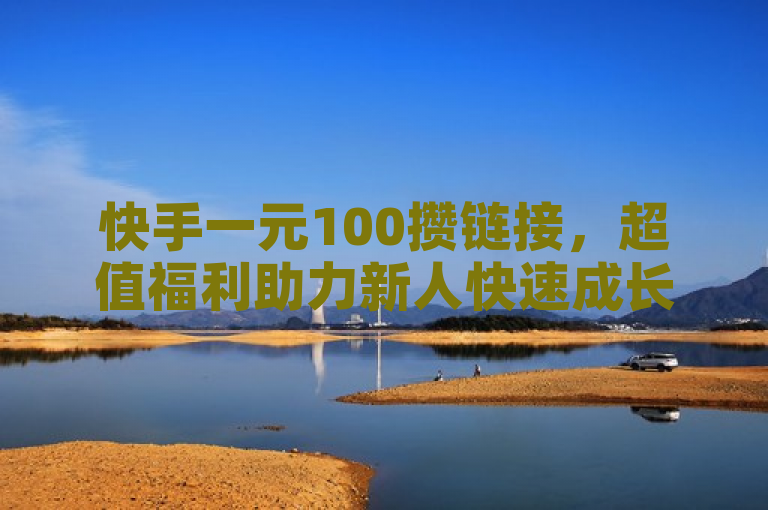 快手一元100攒链接，超值福利助力新人快速成长！