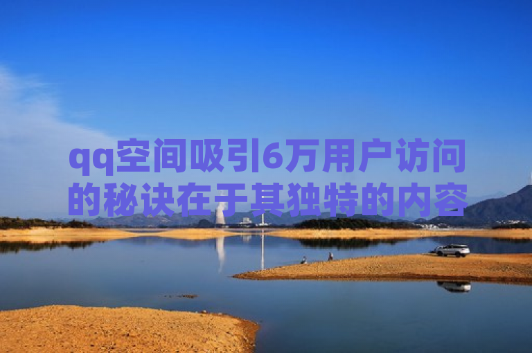 qq空间吸引6万用户访问的秘诀在于其独特的内容和互动性。