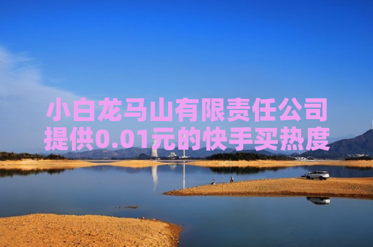小白龙马山有限责任公司提供0.01元的快手买热度服务，助力抖音平台自助营销。