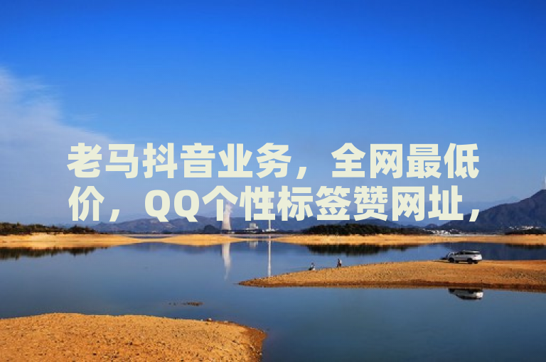 老马抖音业务，全网最低价，QQ个性标签赞网址，速来体验！