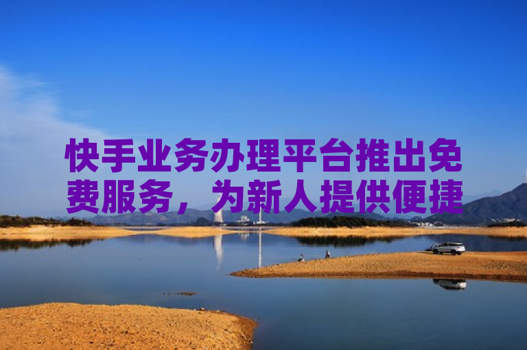 快手业务办理平台推出免费服务，为新人提供便捷通道！