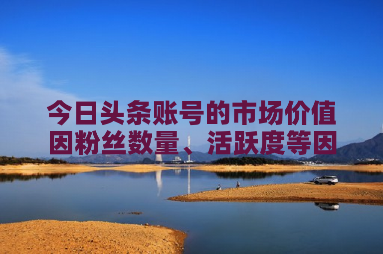 今日头条账号的市场价值因粉丝数量、活跃度等因素而异，具体价格需根据实际情况评估。