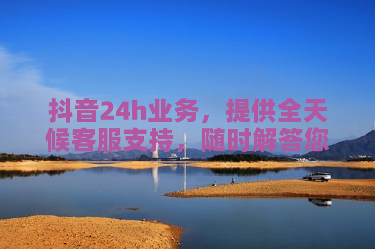 抖音24h业务，提供全天候客服支持，随时解答您的疑问。