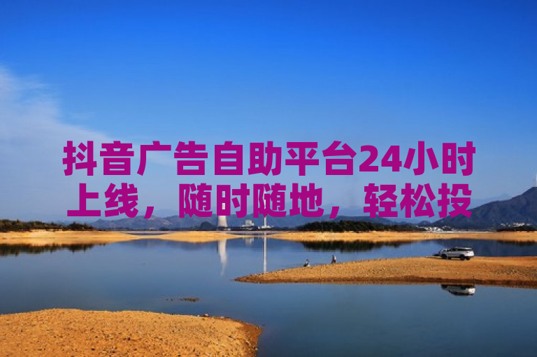 抖音广告自助平台24小时上线，随时随地，轻松投放。