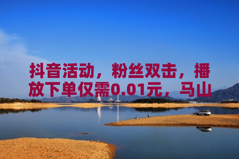 抖音活动，粉丝双击，播放下单仅需0.01元，马山房产ks业务助力一万粉丝增长。