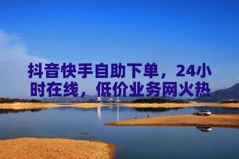 抖音快手自助下单，24小时在线，低价业务网火热重燃！