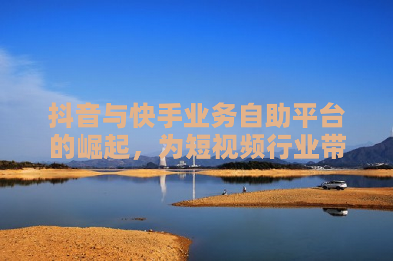 抖音与快手业务自助平台的崛起，为短视频行业带来了新的挑战和机遇。