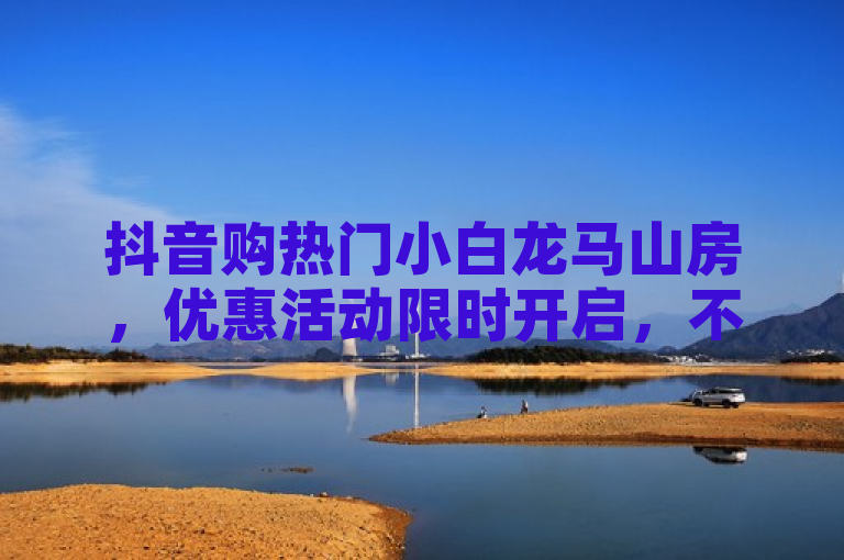 抖音购热门小白龙马山房，优惠活动限时开启，不容错过！