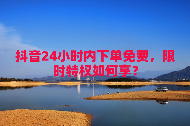 抖音24小时内下单免费，限时特权如何享？