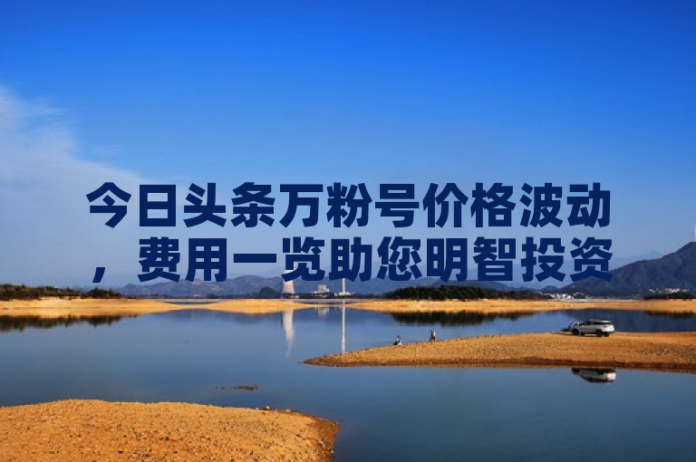 今日头条万粉号价格波动，费用一览助您明智投资。