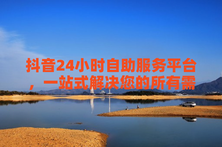抖音24小时自助服务平台，一站式解决您的所有需求！