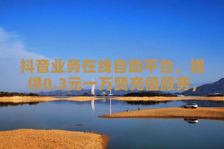 抖音业务在线自助平台，提供0.3元一万赞充值服务，快手流量推广首选。