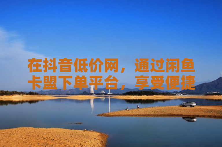 在抖音低价网，通过闲鱼卡盟下单平台，享受便捷购物体验。