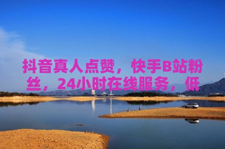 抖音真人点赞，快手B站粉丝，24小时在线服务，低价高效。