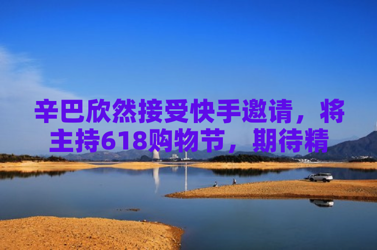 辛巴欣然接受快手邀请，将主持618购物节，期待精彩直播。
