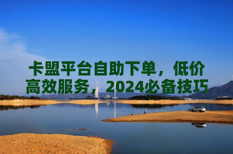 卡盟平台自助下单，低价高效服务，2024必备技巧！