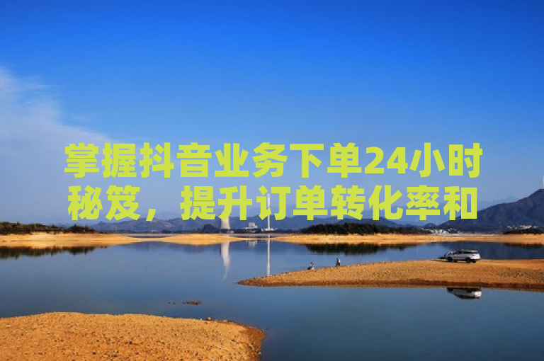 掌握抖音业务下单24小时秘笈，提升订单转化率和销量！
