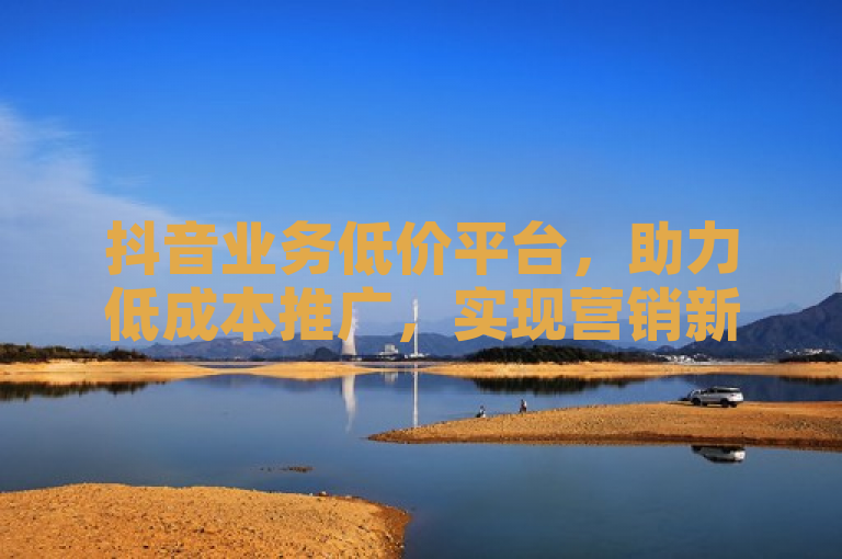 抖音业务低价平台，助力低成本推广，实现营销新突破！