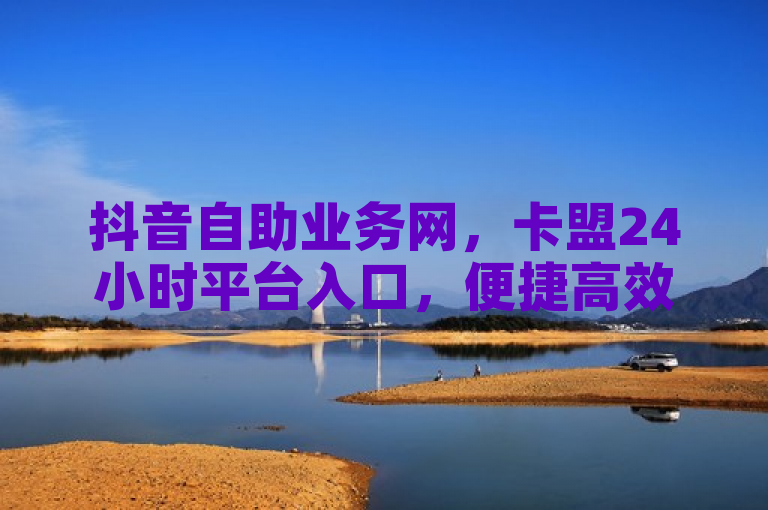 抖音自助业务网，卡盟24小时平台入口，便捷高效。