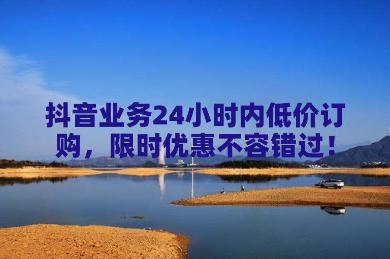 抖音业务24小时内低价订购，限时优惠不容错过！