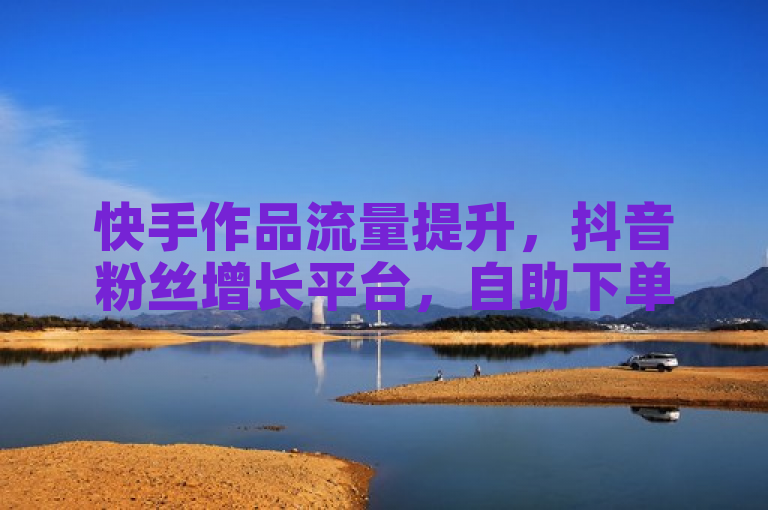 快手作品流量提升，抖音粉丝增长平台，自助下单更实惠。