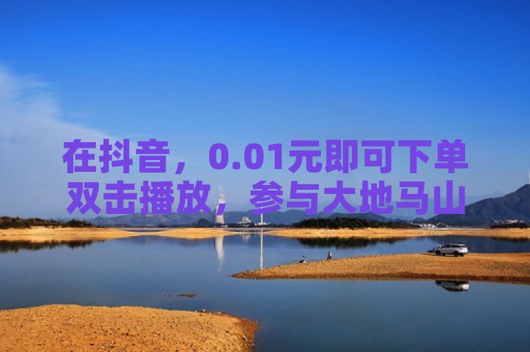 在抖音，0.01元即可下单双击播放，参与大地马山房产活动，享受24小时免费服务。