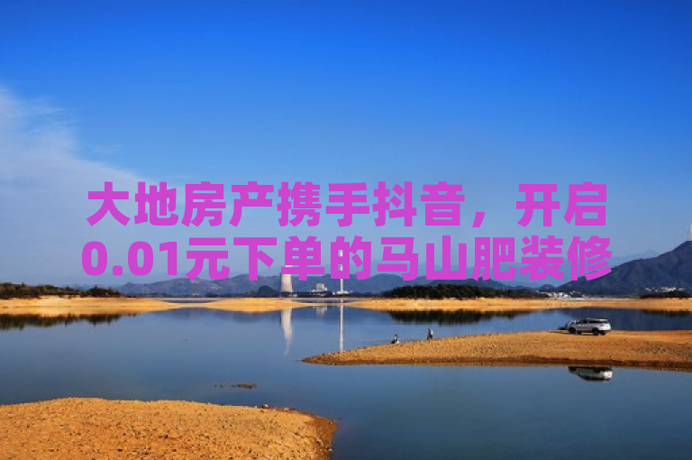 大地房产携手抖音，开启0.01元下单的马山肥装修活动，2024年必学！