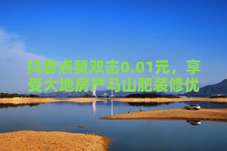 抖音点赞双击0.01元，享受大地房产马山肥装修优惠活动！