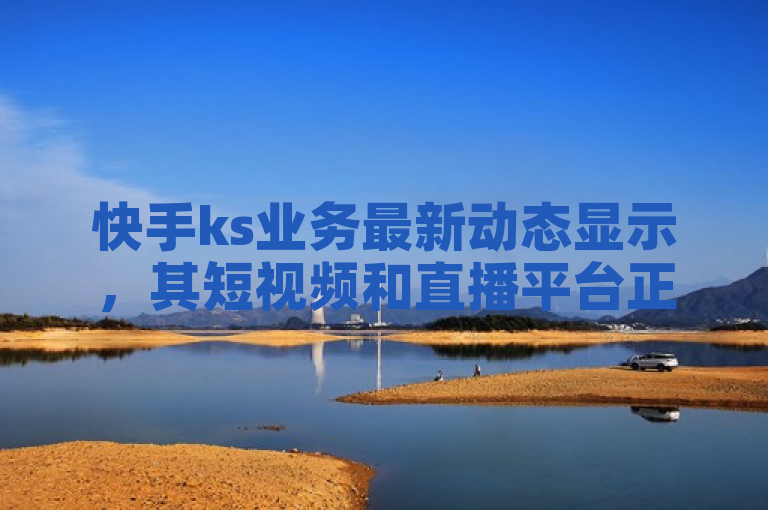 快手ks业务最新动态显示，其短视频和直播平台正积极拓展电商与游戏领域。