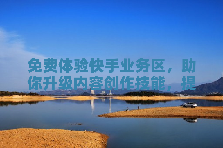 免费体验快手业务区，助你升级内容创作技能，提升流量和影响力。