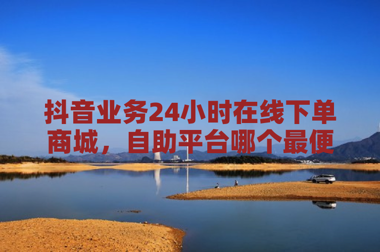 抖音业务24小时在线下单商城，自助平台哪个最便宜？官方辟谣！