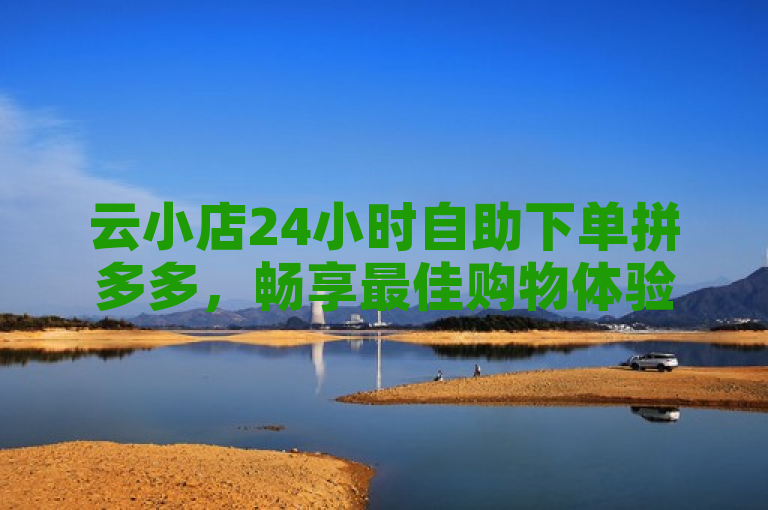 云小店24小时自助下单拼多多，畅享最佳购物体验。
