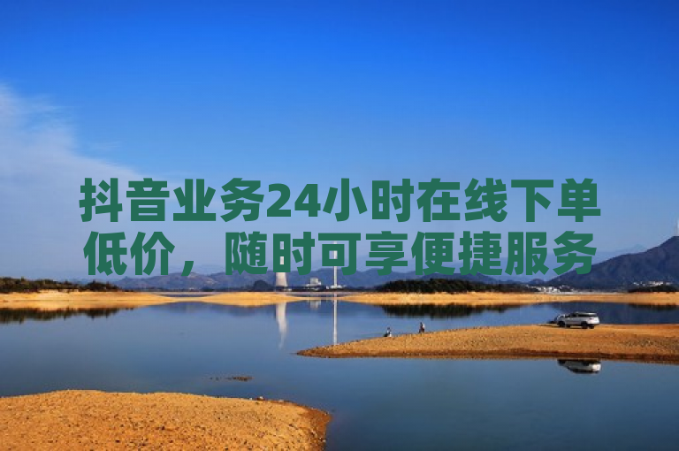 抖音业务24小时在线下单低价，随时可享便捷服务。