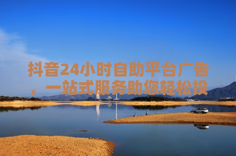 抖音24小时自助平台广告，一站式服务助您轻松投放！