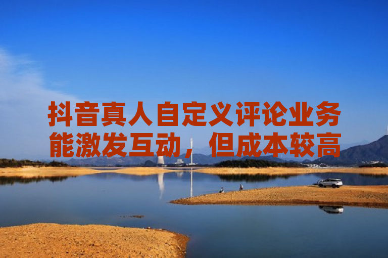 抖音真人自定义评论业务能激发互动，但成本较高。