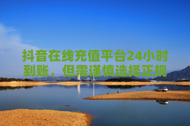抖音在线充值平台24小时到账，但需谨慎选择正规平台以防诈骗。