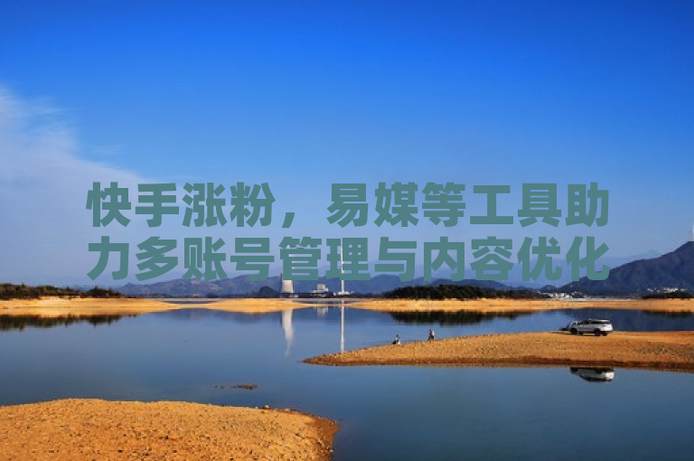 快手涨粉，易媒等工具助力多账号管理与内容优化。
