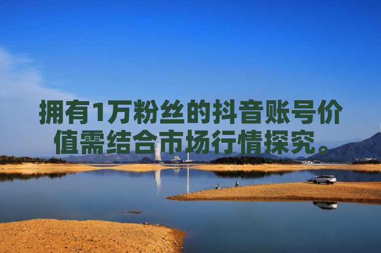 拥有1万粉丝的抖音账号价值需结合市场行情探究。