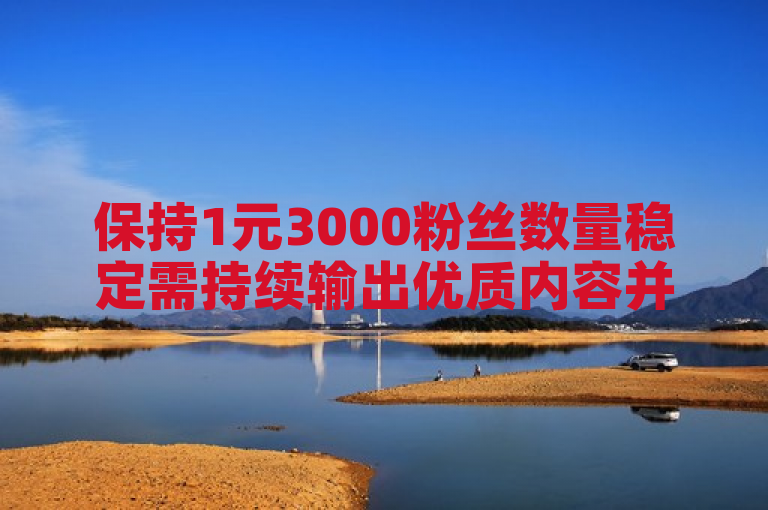 保持1元3000粉丝数量稳定需持续输出优质内容并积极互动。