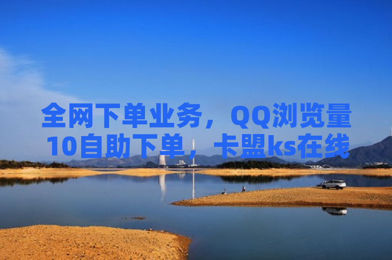 全网下单业务，QQ浏览量10自助下单，卡盟ks在线低价自助下单。