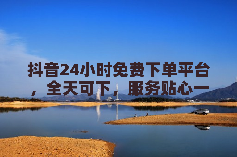 抖音24小时免费下单平台，全天可下，服务贴心一键达。