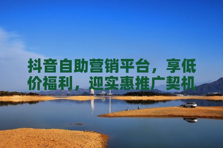 抖音自助营销平台，享低价福利，迎实惠推广契机。