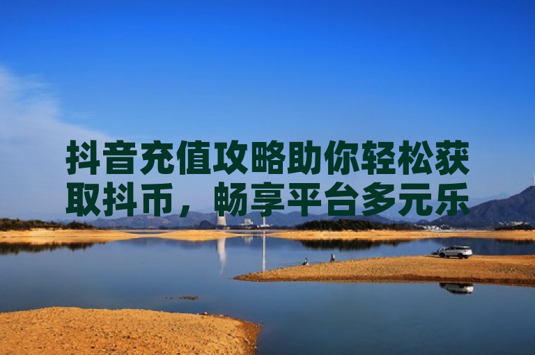 抖音充值攻略助你轻松获取抖币，畅享平台多元乐趣。