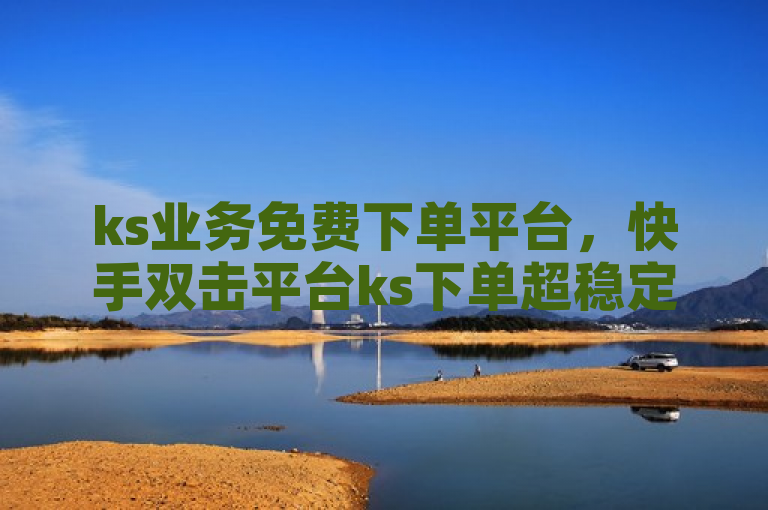 ks业务免费下单平台，快手双击平台ks下单超稳定。