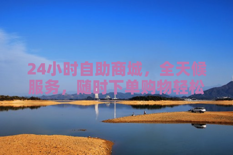 24小时自助商城，全天候服务，随时下单购物轻松无压。