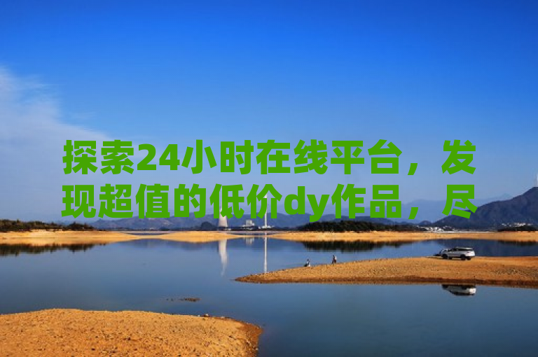 探索24小时在线平台，发现超值的低价dy作品，尽享购物乐趣！