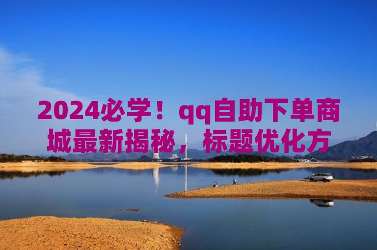 2024必学！qq自助下单商城最新揭秘，标题优化方案来啦。